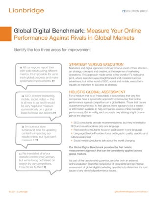 SOLUTION BRIEF




    Global Digital Benchmark: Measure Your Online
    Performance Against Rivals in Global Markets
    Identify the top three areas for improvement


                                              STRATEGY VERSUS EXECUTION
         “  All our regions report their
         own web results using different
                                              Marketers and digital agencies continue to focus most of their attention
                                              on strategy, concepts and creative, at the expense of marketing
         metrics. It’s impossible for us to   operations. This approach made sense in the world of TV, radio and
         track global progress and make       print, where execution was straightforward and consistent across
         systematic improvements.
                                      ”       advertisers; but in the world of SEO, social and mobile, execution is
                                              equally as important to success as strategy.

                                              HOLISTIC GLOBAL ASSESSMENT
           “   SEO, content marketing,
           mobile, social, video — this
                                              For a medium that is so measurable, it is surprising that very few
                                              companies have a systematic approach to measuring their online
           is all new to us and it would      performance against competitors on a global basis. Those that do are
           be very helpful to measure         outperforming the rest. At first glance, there appears to be a wealth
           systematically on a global         of information available to help companies assess online marketing
           basis to focus our actions.
                                        ”     performance. But in reality, each source is only shining a light on one
                                              part of the elephant:

                                               + SEO consultants provide recommendations, but they’re limited to
           “  I’m sure our slow                SEO and usually address only one language
           turnaround time for updating        + Paid search consultants focus on paid search in one language
           content is impacting our            + Language Service Providers focus on linguistic quality, usability and
           results online, but I just can’t    cultural awareness
           measure it.
                       ”                       + Social media consultants talk about the world changing
                                              Our Global Digital Benchmark provides the first holistic
                                              measurement approach that can be consistently applied across

         “ We translated intoofGerman,
         website content
                          all our             global markets.

         but we’re being outranked on         As part of the benchmarking service, we offer both an external,
         search by our competitors.           online evaluation (from the perspective of prospects) and an internal
         How do we fix this?
                               ”              assessment of global digital marketing operations to determine the root
                                              cause of any identified performance issues.




© 2011 Lionbridge                                                                       globalmarketingops.com/contact
 