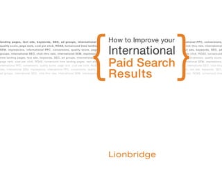 {                                                                   }
                                                                                     How to Improve your
landing pages, text ads, keywords, SEO, ad groups, international SEO, click-thru rate, international SEM, impressions, international PPC, conversions,



                                                                                     International
quality score, page rank, cost per click, ROAS, turnaround time landing pages, text ads, keywords, SEO, ad groups, international SEO, click-thru rate, international
SEM, impressions, international PPC, conversions, quality score, page rank, cost per click, ROAS, turnaround time landing pages, text ads, keywords, SEO, ad
groups, international SEO, click-thru rate, international SEM, impressions, international PPC, conversions, quality score, page rank, cost per click, ROAS, turnaround



                                                                                     Paid Search
time landing pages, text ads, keywords, SEO, ad groups, international SEO, click-thru rate, international SEM, impressions, international PPC, conversions, quality score,
page rank, cost per click, ROAS, turnaround time landing pages, text ads, keywords, SEO, ad groups, international SEO, click-thru rate, international SEM, impressions,
international PPC, conversions, quality score, page rank, cost per click, ROAS, turnaround time landing pages, text ads, keywords, SEO, ad groups, international SEO, click-thru



                                                                                     Results
rate, international SEM, impressions, international PPC, conversions, quality score, page rank, cost per click, ROAS, turnaround time landing pages, text ads, keywords, SEO,
ad groups, international SEO, click-thru rate, international SEM, impressions, international PPC, conversions, quality score, page rank, cost per click, ROAS, turnaround time
 