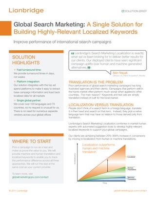 SOLUTION BRIEF




    Global Search Marketing: A Single Solution for
    Building Highly-Relevant Localized Keywords
    Improve performance of international search campaigns


  SOLUTION                                          “ Lionbridge’s Search Marketing Localizationresults for
                                                    what we’ve been looking for to deliver better
                                                                                                  is exactly

                                                    our clients. Our deployed clients have seen significant
  HIGHLIGHTS                                        campaign uplifts over human and machine-generated
    + Fast turnaround time:
    We provide turnaround times in days,
                                                    alternatives.
                                                                       ”                   Akin Tosyali,
                                                                                           Director of Online Acquisition, Merkle
    not weeks
    + Platform integration:                       TRANSLATION IS THE PROBLEM
    Our solution integrates with the top ad       Poor performance of global search marketing campaigns has long
    spend platforms to make it easy to extract    frustrated agencies and their clients. Campaigns that perform well in
    base campaign information and load back       the home market often perform much worse when applied to other
    localized data for all markets                countries. The main reason? Keywords and text ads are simply
                                                  translated instead of built for the local market.
    + Single global partner:
    We cover over 100 languages and 70            LOCALIZATION VERSUS TRANSLATION
    countries, so no request is unusual for us.   People don’t think of a search term in a foreign language, translate
    There is no need for numerous separate        it in their head and search on that term. Instead, they pick a native
    vendors across your global offices            language term that may have no relation to those derived only from
                                                  translation.

                                                  Lionbridge’s Search Marketing Localization combines in-market human
                                                  experts with automated suggestion tools to develop highly-relevant
                                                  localized keywords to support your global campaigns.

                                                  Our clients are achieving between 20%-300% increase in conversions
                                                  by moving to localization from human or machine translations.
  WHERE TO START
                                                                    Localization outperforms
  Pick a campaign to run as a test and                              human and machine
  make us prove the value to you. We will
                                                                    translation
  provide machine and human translation and
                                                      Conversions




  localized keywords to enable you to track                                                                 Localized

  the performance difference across all three
  approaches. We will run this test at the
  same cost as your current provider.                                                                       Human
                                                                                                            Translation

  To learn more, visit
  globalmarketingops.com/contact                                                                            Machine
                                                                                                            Translation

                                                                                  Time


© 2011 Lionbridge                                                                           globalmarketingops.com/contact
 