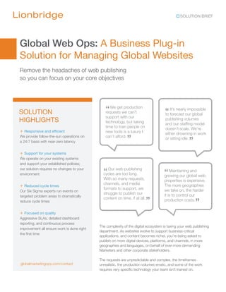 SOLUTION BRIEF




Global Web Ops: A Business Plug-in
Solution for Managing Global Websites
Remove the headaches of web publishing
so you can focus on your core objectives




SOLUTION                                       “ We get production
                                               requests we can’t                     “ It’s nearlyour global
                                                                                     to forecast
                                                                                                   impossible
                                               support with our
HIGHLIGHTS                                     technology, but taking
                                                                                     publishing volumes
                                                                                     and our staffing model
                                               time to train people on               doesn’t scale. We’re
+ Responsive and efficient                     new tools is a luxury I               either drowning in work
We provide follow-the-sun operations on
a 24/7 basis with near-zero latency
                                               can’t afford.
                                                             ”                                      ”
                                                                                     or sitting idle.


+ Support for your systems
We operate on your existing systems
and support your established policies;
our solution requires no changes to your
environment                                   “ Our are too long.
                                              cycles
                                                     web publishing
                                                                                     “ Maintaining and web
                                                                                     growing our global
                                              With so many requests,                 properties is expensive.
                                              channels, and media
+ Reduced cycle times                                                                The more geographies
                                              formats to support, we                 we take on, the harder
Our Six Sigma experts run events on
                                              struggle to publish our                it is to control our
targeted problem areas to dramatically
reduce cycle times
                                              content on time, if at all.
                                                                            ”        production costs.
                                                                                                        ”
+ Focused on quality
Aggressive SLAs, detailed dashboard
reporting, and continuous process
                                            The complexity of the digital ecosystem is taxing your web publishing
improvement all ensure work is done right
                                            department. As websites evolve to support business-critical
the first time
                                            applications, and content becomes richer, you’re being asked to
                                            publish on more digital devices, platforms, and channels, in more
                                            geographies and languages, on behalf of ever-more demanding
                                            Marketers and other corporate stakeholders.

                                            The requests are unpredictable and complex, the timeframes
globalmarketingops.com/contact              unrealistic, the production volumes erratic, and some of the work
                                            requires very specific technology your team isn’t trained on.
 