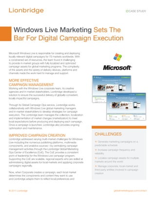 CASE STUDY




    Windows Live Marketing Sets The
    Bar For Digital Campaign Execution
Microsoft Windows Live is responsible for creating and deploying
locally-relevant digital campaigns for 75 markets worldwide. With
a constrained set of resources, the team found it challenging
to provide in-market groups with fully localized and optimized
campaign assets for global marketing programs. The complexity
of the assets and the variety of delivery devices, platforms and
channels made the work hard to manage and support.

MORE EFFECTIVE
CAMPAIGN MANAGEMENT
Working with the Windows Live corporate team, its creative
agencies and in-market stakeholders, Lionbridge developed a
solution to ensure the successful delivery of globally-consistent,
locally impactful campaigns.

Through its Global Campaign Ops service, Lionbridge works
collaboratively with Windows Live global marketing managers
and in-market stakeholders to develop strategies for campaign
execution. The Lionbridge team manages the collection, localization
and implementation of market changes (marketization) to meet
local expectations before producing and deploying each campaign.
Once a campaign is launched, Lionbridge also provides ongoing
optimization and maintenance.

IMPROVED CAMPAIGN CREATION                                              CHALLENGES
Lionbridge addressed varying multi-market challenges for Windows
Live–including the numerous publishing platforms, multimedia            + Generate marketing campaigns on a
components, and analytics sources—by centralizing campaign              predictable schedule
management activities through the Lionbridge Global Marketing           + Increase campaign frequency and
Ops Center of Excellence (CoE). The CoE provides a consistent           reliability
point of leadership for the Windows Live campaign program.
Supporting the CoE are scalable, regional experts who are skilled at    + Localize campaign assets for multiple
administering digital assets for local markets and applying corporate   markets around the world
campaigns regionally.                                                   + Manage corporate, local-market and
                                                                        third-party entities involved in campaign
Now, when Corporate creates a campaign, each local market               creation
determines the components and content they want to use
and Lionbridge adapts them to reflect local preferences and



© 2011 Lionbridge                                                                         globalmarketingops.com/contact
 