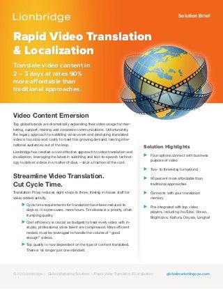 Solution Brief
Rapid Video Translation
& Localization
Translate video content in
2 – 3 days at rates 90%
more affordable than
traditional approaches.
Solution Highlights
⊲ Four options connect with business
purpose of video
⊲ Two- to three-day turnaround
⊲ 90 percent more affordable than
traditional approaches
⊲ Connects with your translation
memory
⊲ Pre-integrated with top video
players, including YouTube, Vimeo,
Brightcove, Kaltura, Ooyala, Longtail
Video Content Emersion
Top global brands are dramatically expanding their video usage for mar-
keting, support, training and corporate communications. Unfortunately,
the legacy approach to subtitling voice-overs and producing translated
video is too slow and costly to meet this growing demand, leaving inter-
national audiences out of the loop.
Lionbridge has created a cost-effective approach to video translation and
localization, leveraging the latest in subtitling and text-to-speech technol-
ogy to deliver videos in a matter of days – all at a fraction of the cost.
Streamline Video Translation.
Cut Cycle Time.
Translation Proxy reduces eight steps to three, freeing in-house staff for
value-added activity.
⊲ Cycle time requirements for translation have been reduced to
days or, in some cases, mere hours. Timeliness is a priority, often
trumping quality.
⊲ Cost efficiency is crucial as budgets to treat every video with in-
studio, professional voice talent are compressed. More efficient
models must be leveraged to handle the volume of “good
enough” videos.
⊲ Top quality is now dependent on the type of content translated.
There is no longer just one standard.
© 2012 Lionbridge > Global Marketing Solutions > Translation Proxy globalmarketingops.com© 2013 Lionbridge > Global Marketing Solutions > Rapid Video Translation & Localization
 