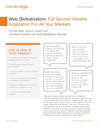 SOLUTION BRIEF




    Web Globalization: Full Service Website
    Adaptation For All Your Markets
    Provide highly relevant content and
    consistent branding with Web Globalization Services




   HOW GLOBAL IS
                                                       “ We struggle to
                                                       balance our corporate                 “ Ourtocustomers
                                                                                             want interact
                                                       messaging and                         with our website in
   YOUR WEBSITE?                                       branding standards                    their own language,
                                                       with the context and                  even when they are
    + How easy is it for visitors to select their      culture of local                      comfortable using
    language choice on your site?                      markets.
                                                                 ”                           another language.
                                                                                                                   ”
    + Is the language selector hidden or
    below the fold?

    + Are you supporting the right number of
    languages?                                        “ We’re lacking a
                                                      well-defined global                   “ We are overwhelmed
                                                                                            by the coordination,
                                                      website development
    + Are you accounting for text expansion                                                 planning, and
                                                      process, so our local
    or shrinkage due to translation?                                                        resources we need
                                                      offices create their own
                                                                                            to adapt our web
                                                      versions, leaving us
    + Does your website account for cultural          with wildly divergent
                                                                                            presence for all our
    perceptions of imagery and color?
                                                      form and content.
                                                                            ”
                                                                                            markets.
                                                                                                       ”
    + Are you using a global design
    template?
                                                    Projecting a consistent global web presence is a challenge for
                                                    marketing organizations. Some lack the resources to keep their brand
                                                    and content accurate and compelling in multiple markets. Others fall
                                                    into the trap of assuming that a word-for-word translation of the home
                                                    market website will be as effective in other parts of the world. And
                                                    some give their local offices the freedom to create their own online
                                                    presence, which results in confusion about the company’s business
                                                    and its brand. Without a unified strategy that combines globalization
                                                    best practices with specific branding and technology requirements,
                                                    companies risk customer alienation and a diluted identity.


© 2011 Lionbridge                                                                            globalmarketingops.com/contact
 