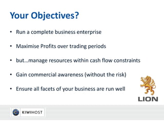 Your Objectives?
• Run a complete business enterprise
• Maximise Profits over trading periods
• but…manage resources within cash flow constraints
• Gain commercial awareness (without the risk)
• Ensure all facets of your business are run well
 