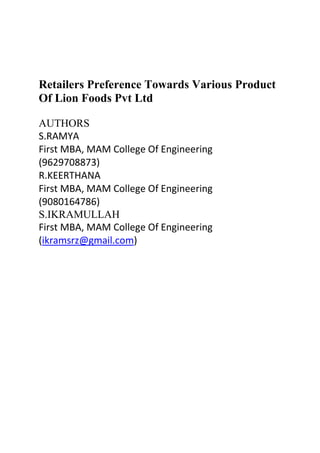 Retailers Preference Towards Various Product
Of Lion Foods Pvt Ltd
AUTHORS
S.RAMYA
First MBA, MAM College Of Engineering
(9629708873)
R.KEERTHANA
First MBA, MAM College Of Engineering
(9080164786)
S.IKRAMULLAH
First MBA, MAM College Of Engineering
(ikramsrz@gmail.com)
 