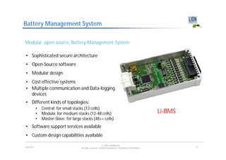 Battery Management System

Modular, open-source, Battery-Management-System

• Sophisticated secure architecture
• Open-Source software
• Modular design
• Cost effective systems
• Multiple communication and Data-logging
  devices
• Different kinds of topologies:
            •   Central: for small stacks (12 cells)
            •   Modula: for medium stacks (12-48 cells)                                                        Li-BMS
            •   Master-Slave: for large stacks (48++ cells)
• Software support services available
• Custom design capabilities available
                                                               © LION E-Mobility AG
June 2012                              All rights reserved. Confidential Business / Proprietary Information.            19
 
