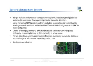 Battery Management System

•     Target markets: Automotive/Transportation systems, Stationary Energy Storage
      systems, Research and Development projects, Students, Scientists
•     Large network of BMS project partners including cooperation agreements with
      leading research institutes and established German industrial groups and DAX 30-
      listed companies
•     Online ordering system for Li-BMS hardware and software with integrated
      enterprise resource planning system currently in setup phase
•     Forum-based customer support system to create increasing knowledge database
      and exchange of information regarding product use
•     Joint commercialization




                                                        © LION E-Mobility AG
June 2012                       All rights reserved. Confidential Business / Proprietary Information.   20
 