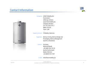 Contact Information

                           Company LION E-Mobility AG
                                   Poststraße 6
                                   6300 Zug, Schweiz
                                   www.lionemobility.de
                                   Company Number:
                                   CH-170.3.035.791-2
                                   WKN: A1JG3H
                                   Ticker: LMI

                  Industry Sectors E-Mobility, Batteries

                           Segments Battery Testing, Battery Design and
                                    Prototyping, Battery Management
                                    Systems, Simulations

                              Contact Germany:
                                      Winfried Mundl
                                      +49 (0)89 458 159 49
                                      Austria/Switzerland:
                                      Walter Wimmer
                                      +43 (0)664 433 1367

                                E-Mail info@lionemobility.de

                                              © LION E-Mobility AG
June 2012             All rights reserved. Confidential Business / Proprietary Information.   30
 