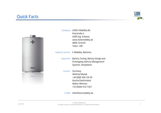 Quick Facts

                     Company LION E-Mobility AG
                             Poststraße 6
                             6300 Zug, Schweiz
                             www.lionemobility.de
                             WKN: A1JG3H
                             Ticker: LMI

              Industry Sectors E-Mobility, Batteries

                     Segments Battery Testing, Battery Design and
                              Prototyping, Battery Management
                              Systems, Simulations

                        Contact Germany:
                                Winfried Mundl
                                +49 (0)89 458 159 49
                                Austria/Switzerland:
                                Walter Wimmer
                                +43 (0)664 433 1367

                          E-Mail info@lionemobility.de



                                        © LION E-Mobility AG
June 2012       All rights reserved. Confidential Business / Proprietary Information.   4
 