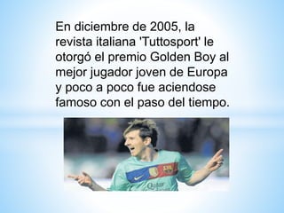 En diciembre de 2005, la
revista italiana 'Tuttosport' le
otorgó el premio Golden Boy al
mejor jugador joven de Europa
y poco a poco fue aciendose
famoso con el paso del tiempo.
 