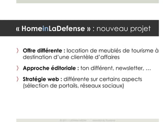 « HomeinLaDefense » : nouveau projet

〉 Offre différente : location de meublés de tourisme à
  destination d’une clientèle d’affaires
〉 Approche éditoriale : ton différent, newsletter, …

〉 Stratégie web : différente sur certains aspects
  (sélection de portails, réseaux sociaux)




                © 2011 – LATHAM MEDIA   Mondial du Tourisme
 