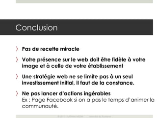 Conclusion

〉 Pas de recette miracle

〉 Votre présence sur le web doit être fidèle à votre
  image et à celle de votre établissement
〉 Une stratégie web ne se limite pas à un seul
  investissement initial, il faut de la constance.
〉 Ne pas lancer d’actions ingérables
  Ex : Page Facebook si on a pas le temps d’animer la
  communauté.
                 © 2011 – LATHAM MEDIA   Mondial du Tourisme
 