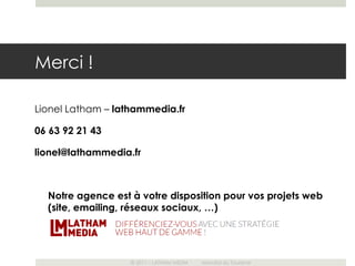 Merci !

Lionel Latham – lathammedia.fr

06 63 92 21 43

lionel@lathammedia.fr



  Notre agence est à votre disposition pour vos projets web
  (site, emailing, réseaux sociaux, …)




                   © 2011 – LATHAM MEDIA   Mondial du Tourisme
 