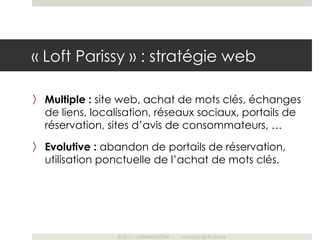 « Loft Parissy » : stratégie web

〉 Multiple : site web, achat de mots clés, échanges
  de liens, localisation, réseaux sociaux, portails de
  réservation, sites d’avis de consommateurs, …
〉 Evolutive : abandon de portails de réservation,
  utilisation ponctuelle de l’achat de mots clés.




                 © 2011 – LATHAM MEDIA   Mondial du Tourisme
 