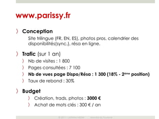 www.parissy.fr
〉 Conception
      Site trilingue (FR, EN, ES), photos pros, calendrier des
      disponibilités(sync.), résa en ligne.

〉 Trafic (sur 1 an)
  〉   Nb de visites : 1 800
  〉   Pages consultées : 7 100
  〉   Nb de vues page Dispo/Résa : 1 300 (18% - 2ème position)
  〉   Taux de rebond : 30%

〉 Budget
      〉   Création, trads, photos : 3000 €
      〉   Achat de mots clés : 300 € / an

                     © 2011 – LATHAM MEDIA   Mondial du Tourisme
 