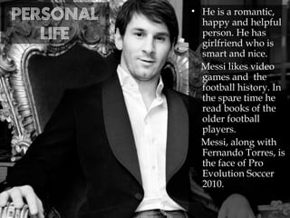 Personal
life
• He is a romantic,
happy and helpful
person. He has
girlfriend who is
smart and nice.
Messi likes video
games and the
football history. In
the spare time he
read books of the
older football
players.
Messi, along with
Fernando Torres, is
the face of Pro
Evolution Soccer
2010.
 
