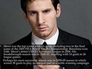 • Messi was the top scorer with six goals, including two in the final
game of the 2005 FIFA World Youth Championship. Barcelona won
with Messi’s debut UEFA Champions League in 2006. His
breakthrougth season was in 2006-07, finishing with 14 goals in 26
league games.
Perhaps his most successful season was in 2008-09 season in which
scored 38 goals to play an integral part in a treble winning campaign.
 