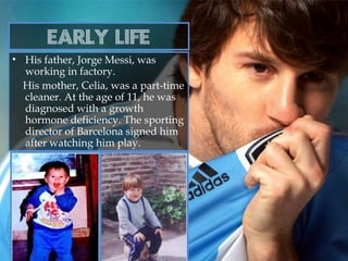 Early life
• His father, Jorge Messi, was
working in factory.
His mother, Celia, was a part-time
cleaner. At the age of 11, he was
diagnosed with a growth
hormone deficiency. The sporting
director of Barcelona signed him
after watching him play.
 