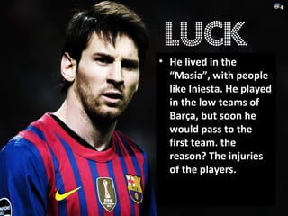 • He lived in the
“Masia”, with people
like Iniesta. He played
in the low teams of
Barça, but soon he
would pass to the
first team. the
reason? The injuries
of the players.
luck
 