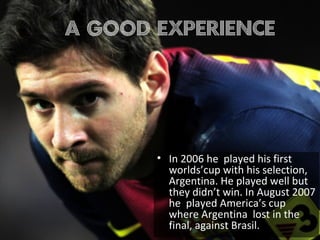 • In 2006 he played his first
worlds’cup with his selection,
Argentina. He played well but
they didn’t win. In August 2007
he played America’s cup
where Argentina lost in the
final, against Brasil.
A good experience
 