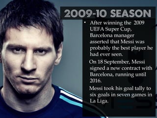 2009-10 season
• After winning the 2009
UEFA Super Cup,
Barcelona manager
asserted that Messi was
probably the best player he
had ever seen.
On 18 September, Messi
signed a new contract with
Barcelona, running until
2016.
Messi took his goal tally to
six goals in seven games in
La Liga.
 