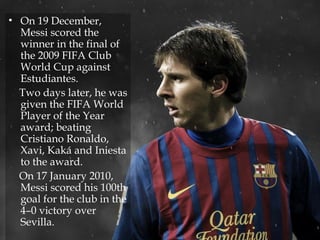• On 19 December,
Messi scored the
winner in the final of
the 2009 FIFA Club
World Cup against
Estudiantes.
Two days later, he was
given the FIFA World
Player of the Year
award; beating
Cristiano Ronaldo,
Xavi, Kaká and Iniesta
to the award.
On 17 January 2010,
Messi scored his 100th
goal for the club in the
4–0 victory over
Sevilla.
 
