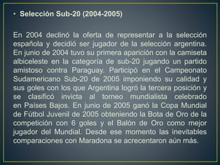 • Selección Sub-20 (2004-2005)
En 2004 declinó la oferta de representar a la selección
española y decidió ser jugador de la selección argentina.
En junio de 2004 tuvo su primera aparición con la camiseta
albiceleste en la categoría de sub-20 jugando un partido
amistoso contra Paraguay. Participó en el Campeonato
Sudamericano Sub-20 de 2005 imponiendo su calidad y
sus goles con los que Argentina logró la tercera posición y
se clasificó invicta al torneo mundialista celebrado
en Países Bajos. En junio de 2005 ganó la Copa Mundial
de Fútbol Juvenil de 2005 obteniendo la Bota de Oro de la
competición con 6 goles y el Balón de Oro como mejor
jugador del Mundial. Desde ese momento las inevitables
comparaciones con Maradona se acrecentaron aún más.
 