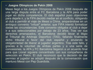 • Juegos Olímpicos de Pekín 2008
Messi llegó a los Juegos Olímpicos de Pekín 2008 después de
una larga disputa entre el FC Barcelona y la AFA para poder
jugar en dicha competencia. El club español puso objeciones
para dejarle ir, y la FIFA decidió mediar en el conflicto, obligando
al club a permitir el viaje de Messi a China, amparándose en un
ambiguo convenio "virtual" anterior, que FIFA intentó formalizar
dadas las circunstancias. Este convenio obligaba al club a dejar
ir a sus seleccionables por debajo de 23 años. Tras ver sus
derechos amenazados, el Barcelona decidió llevar el litigio
al Tribunal de Arbitraje Deportivo (TAS), fallando finalmente
dicho tribunal a favor del club español y anulando la
obligatoriedad de liberar al jugador argentino. Tras este fallo, y
gracias a la voluntad de ambas partes y a una serie de
concesiones, la AFA y FC Barcelona llegaron a un acuerdo final
para que Lionel siguiera concentrado con sus compañeros de
selección en Pekín. El club reconoció que la decisión de dar
permiso al jugador se adoptó después de la conversación que
mantuvo Messi con Pep Guardiola.
 