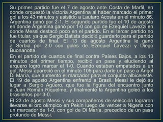 Su primer partido fue el 7 de agosto ante Costa de Marfil, en
donde orquestó la victoria Argentina al haber marcado el primer
gol a los 43 minutos y asistido a Lautaro Acosta en el minuto 86.
Argentina ganó por 2-1. El segundo partido fue el 10 de agosto
en donde Argentina ganó por 1-0 con gol de Ezequiel Lavezzi en
donde Messi destacó poco en el partido. En el tercer partido no
fue titular, ya que Sergio Batista decidió guardarlo para el partido
de cuartos de final. El 13 de agosto Argentina le ganó
a Serbia por 2-0 con goles de Ezequiel Lavezzi y Diego
Buonanotte.
En el partido de cuartos de final contra Países Bajos, a los 13
minutos del primer tiempo, recibió un pase y eludiendo al
arquero logró marcar el 1-0. Cuando estaban empatados a un
gol, Messi apareció en el minuto 105 para darle un pase a Ángel
Di María, que aumentó el marcador para el conjunto albiceleste.
El 19 de agosto Argentina enfrentó a Brasil. Messi le dejó su
lugar a Sergio Agüero, que fue la figura del encuentro junto
a Juan Román Riquelme, y finalmente la Argentina goleó a los
brasileños por 3-0.
El 23 de agosto Messi y sus compañeros de selección lograron
llevarse el oro olímpico en Pekín luego de vencer a Nigeria con
un marcador de 1-0, con gol de Di María, precedido de un pase
profundo de Messi.
 