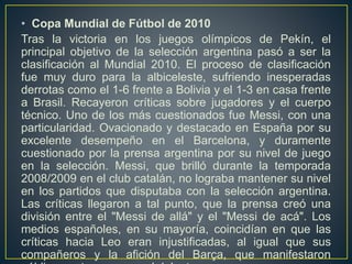 • Copa Mundial de Fútbol de 2010
Tras la victoria en los juegos olímpicos de Pekín, el
principal objetivo de la selección argentina pasó a ser la
clasificación al Mundial 2010. El proceso de clasificación
fue muy duro para la albiceleste, sufriendo inesperadas
derrotas como el 1-6 frente a Bolivia y el 1-3 en casa frente
a Brasil. Recayeron críticas sobre jugadores y el cuerpo
técnico. Uno de los más cuestionados fue Messi, con una
particularidad. Ovacionado y destacado en España por su
excelente desempeño en el Barcelona, y duramente
cuestionado por la prensa argentina por su nivel de juego
en la selección. Messi, que brilló durante la temporada
2008/2009 en el club catalán, no lograba mantener su nivel
en los partidos que disputaba con la selección argentina.
Las críticas llegaron a tal punto, que la prensa creó una
división entre el "Messi de allá" y el "Messi de acá". Los
medios españoles, en su mayoría, coincidían en que las
críticas hacia Leo eran injustificadas, al igual que sus
compañeros y la afición del Barça, que manifestaron
 