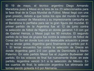 El 19 de mayo, el técnico argentino Diego Armando
Maradona puso a Messi en la lista de los 23 seleccionados para
la fase final de la Copa Mundial de Fútbol. Messi llegó con una
gran presión, debido a que todos los ojos del mundo lo vieron
como el sucesor de Maradona y su impresionante campaña en
el Barcelona lo perfilaba para ser la gran figura del mundial. El
primer partido de la Argentina fue el 12 de junio contra
la selección de fútbol de Nigeria en donde ganaron 1-0 con gol
de Gabriel Heinze, y Messi jugó los 90 minutos. El segundo
partido de la fase de grupos fue contra la selección de fútbol de
Corea del Sur en donde tuvo una destacable actuación a pesar
de no anotar goles; Argentina ganó finalmente el partido por 4-
1. El tercer encuentro fue contra la selección de Grecia en
donde Argentina ganó 2-0 con goles de Demichelis y Martín
Palermo. En este partido Messi fue el Jugador Budweiser del
partido. En los octavos de final fue nuevamente titular, en este
partido, Argentina venció 3-1 a la selección de México. En
los cuartos de final, la selección argentina fue eliminada del
torneo siendo goleada 4-0 por Alemania.
 