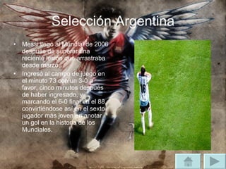 Selección Argentina Messi llegó al Mundial de 2006 después de superar una reciente lesión que arrastraba desde marzo. Ingresó al campo de juego en el minuto 73 con un 3-0 a favor, cinco minutos después de haber ingresado, y marcando el 6-0 final en el 88, convirtiéndose así en el sexto jugador más joven en anotar un gol en la historia de los Mundiales. 