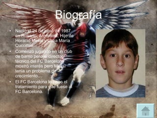 Biografía Nació el 24 de junio de 1987 en Rosario, Argentina, Hijo de Horacio Messi y Celia María Cuccittini. Comenzó jugando en un club de barrio pero el director técnico del FC Barcelona mostró interés pero Messi tenia un problema de crecimiento… El FC Barcelona le pago el tratamiento para que fuese al FC Barcelona. 