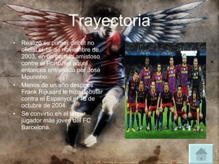 Trayectoria Realizó su primer debut no oficial el 16 de noviembre de 2003, en un partido amistoso contre el Porto, en aquel entonces entrenado por José Mourinho. Menos de un año despues Frank Rijkaard le hizo debutar contra el Espanyol el 16 de octubre de 2004. Se convirtio en el tercer jugador más joven del FC Barcelona. 