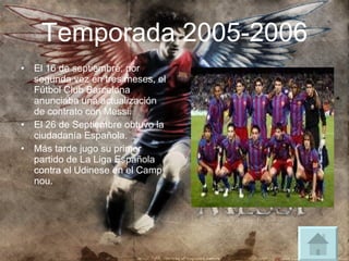 Temporada 2005-2006 El 16 de septiembre, por segunda vez en tres meses, el Fútbol Club Barcelona anunciaba una actualización de contrato con Messi. El 26 de Septiembre obtuvo la ciudadanía Española. Más tarde jugo su primer partido de La Liga Española contra el Udinese en el Camp nou. 