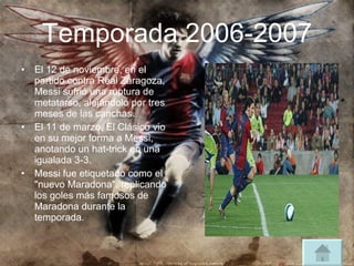 Temporada 2006-2007 El 12 de noviembre, en el partido contra Real Zaragoza, Messi sufrió una ruptura de metatarso, alejándolo por tres meses de las canchas. El 11 de marzo, El Clásico vio en su mejor forma a Messi, anotando un hat-trick en una igualada 3-3. Messi fue etiquetado como el "nuevo Maradona", replicando los goles más famosos de Maradona durante la temporada.  