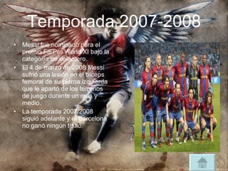Temporada 2007-2008 Messi fue nominado para el premio FIFPro World XI bajo la categoría de delantero. El 4 de marzo de 2008 Messi sufrió una lesión en el bíceps femoral de su pierna izquierda que le apartó de los terrenos de juego durante un mes y medio. La temporada 2007/2008 siguió adelante y el Barcelona no ganó ningún título. 