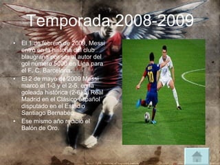 Temporada 2008-2009 El 1 de febrero de 2009, Messi entró en la historia del club blaugrana por ser el autor del gol número 5000 en Liga para el F. C. Barcelona. El 2 de mayo de 2009 Messi marcó el 1-3 y el 2-5, en la goleada histórica (2-6) al Real Madrid en el Clásico español disputado en el Estadio Santiago Bernabéu. Ese mismo año recibió el Balón de Oro.  