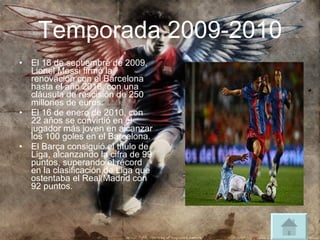 Temporada 2009-2010 El 18 de septiembre de 2009, Lionel Messi firmó la renovación con el Barcelona hasta el año 2016, con una cláusula de rescisión de 250 millones de euros. El 16 de enero de 2010, con 22 años se convirtió en el jugador más joven en alcanzar los 100 goles en el Barcelona. El Barça consiguió el título de Liga, alcanzando la cifra de 99 puntos, superando el récord en la clasificación de Liga que ostentaba el Real Madrid con 92 puntos. 