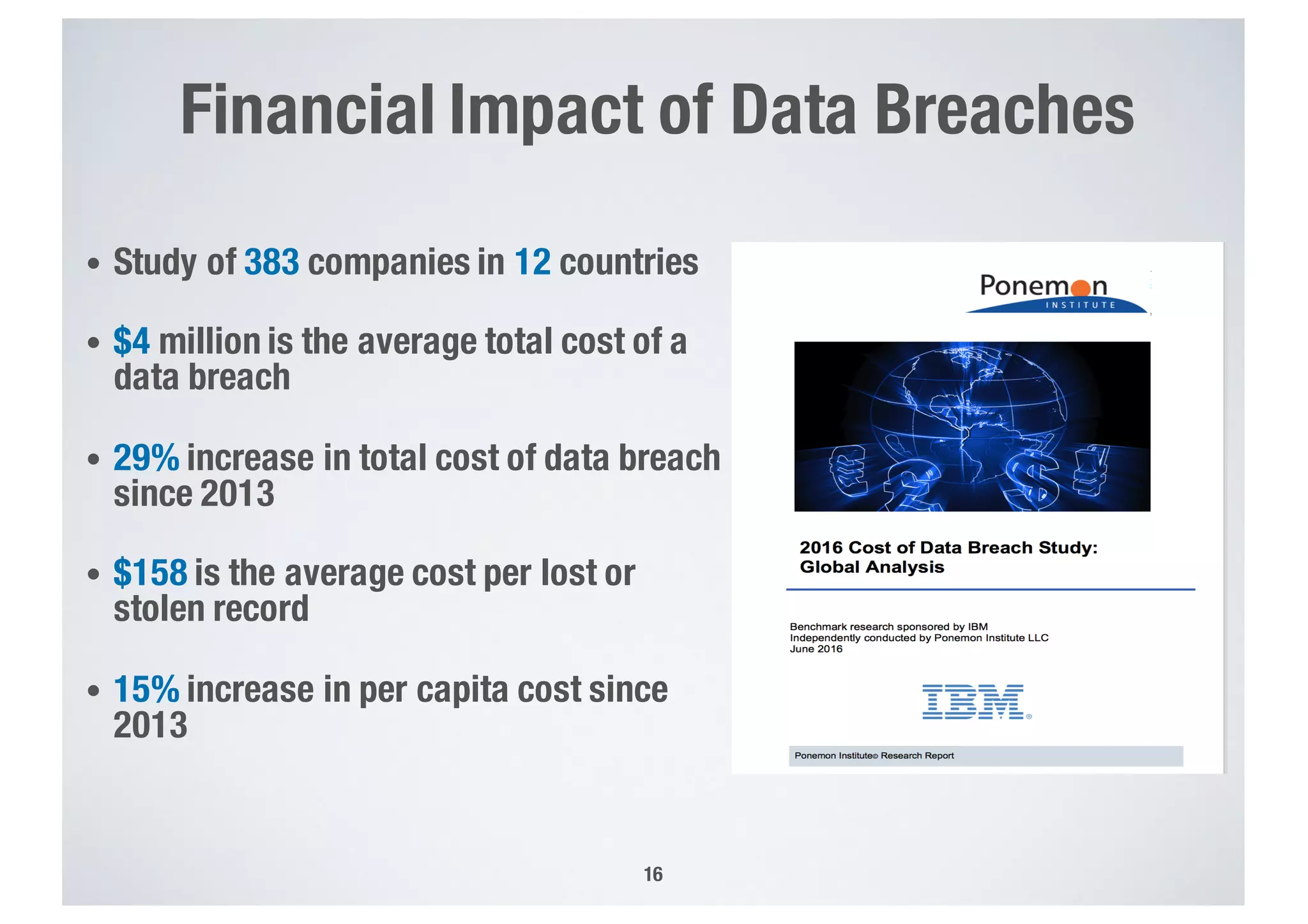 Financial Impact of Data Breaches
16
• Study of 383 companies in 12 countries
• $4 million is the average total cost of a
data breach
• 29% increase in total cost of data breach
since 2013
• $158 is the average cost per lost or
stolen record
• 15% increase in per capita cost since
2013
 