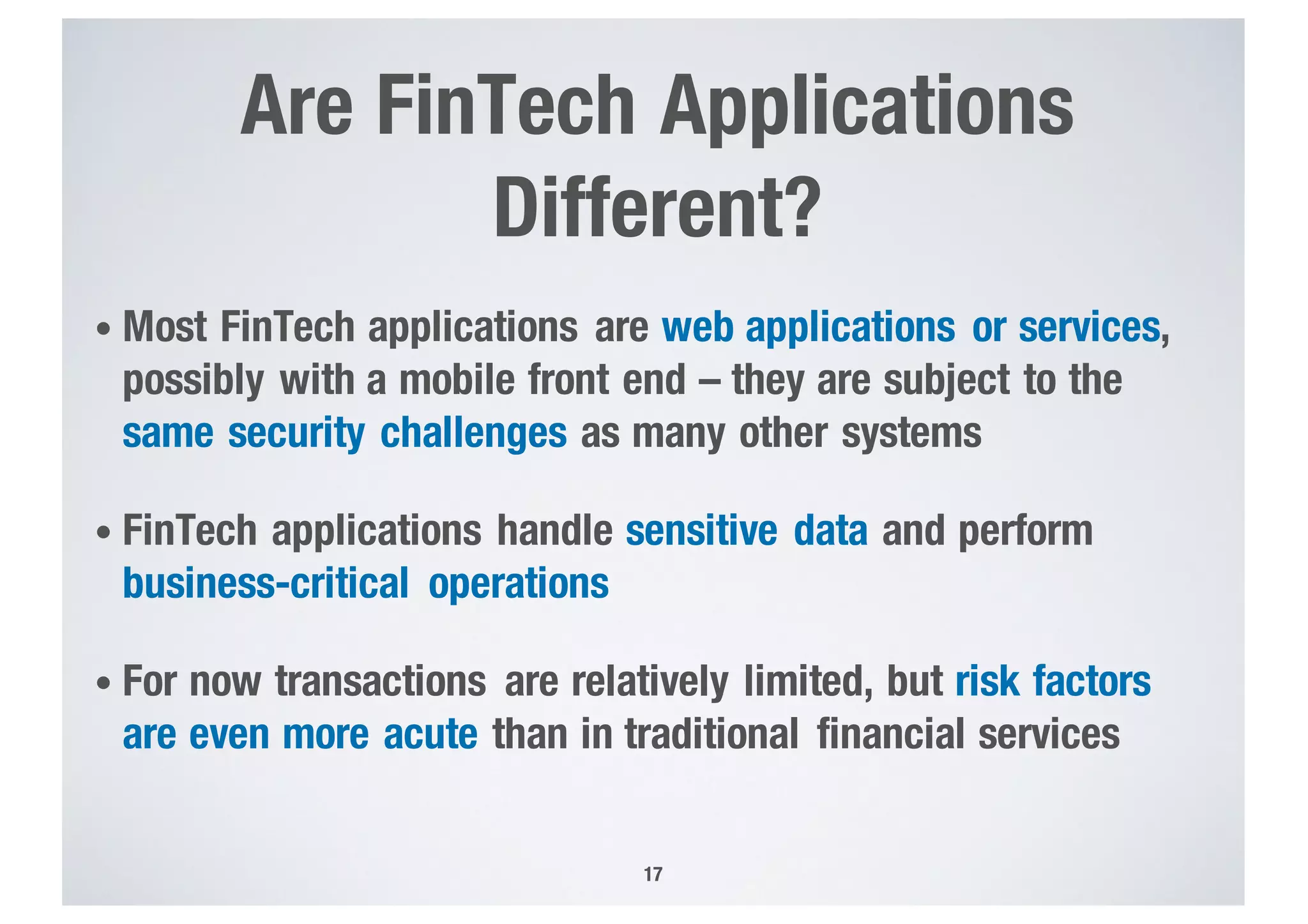 Are FinTech Applications
Different?
• Most FinTech applications are web applications or services,
possibly with a mobile front end – they are subject to the
same security challenges as many other systems
• FinTech applications handle sensitive data and perform
business-critical operations
• For now transactions are relatively limited, but risk factors
are even more acute than in traditional financial services
17
 