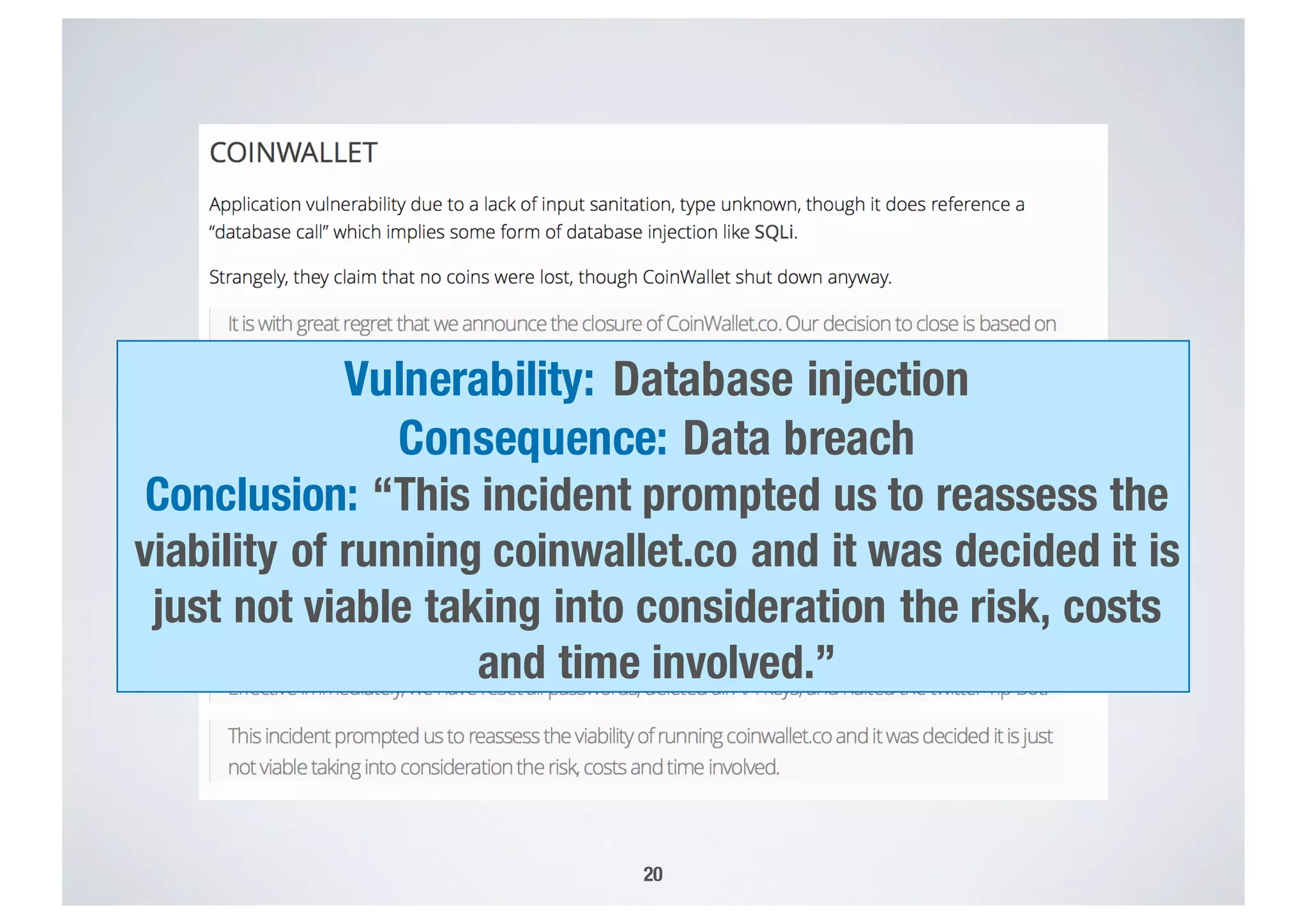 20
Vulnerability: Database injection
Consequence: Data breach
Conclusion: “This incident prompted us to reassess the
viability of running coinwallet.co and it was decided it is
just not viable taking into consideration the risk, costs
and time involved.”
 