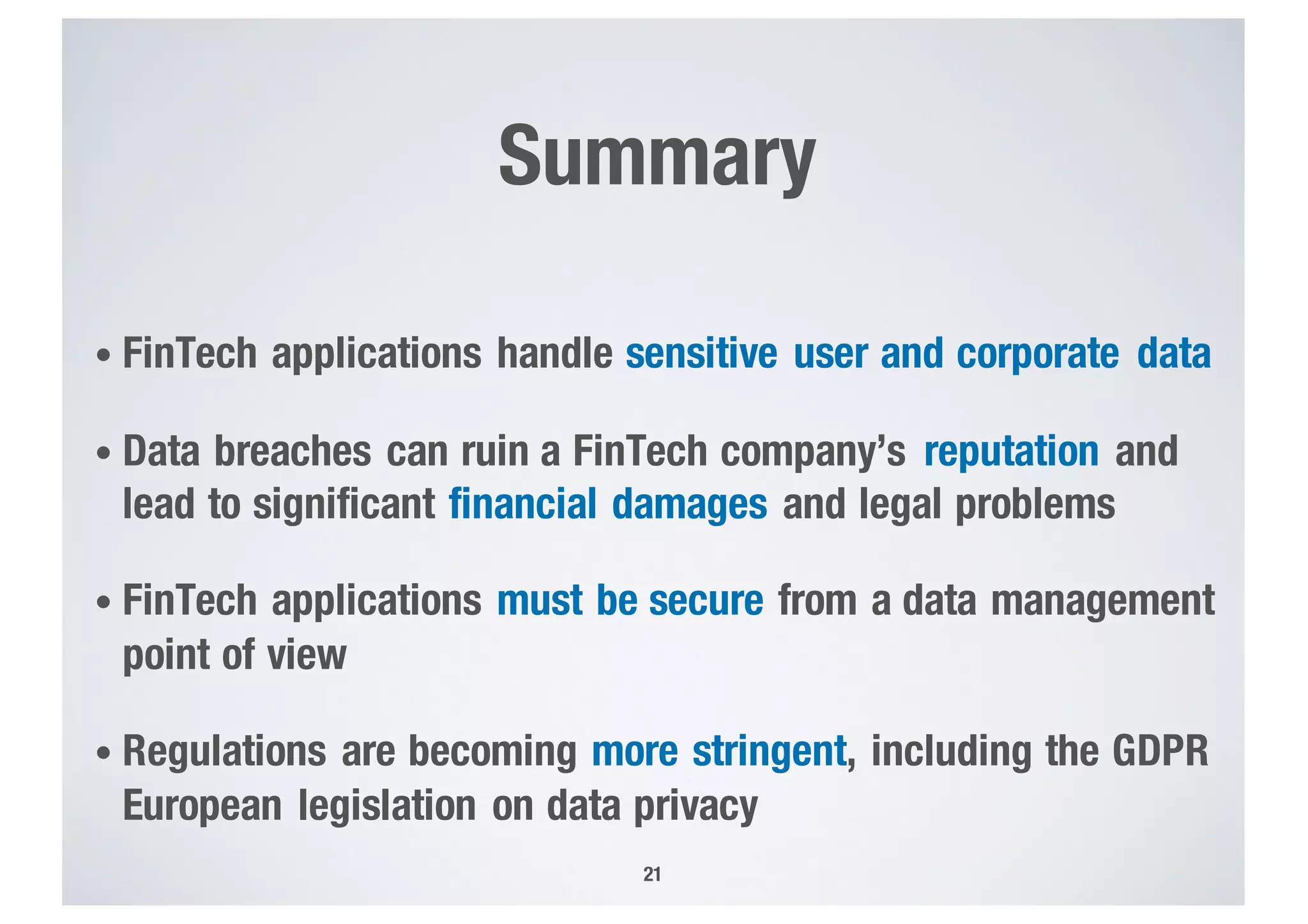 Summary
• FinTech applications handle sensitive user and corporate data
• Data breaches can ruin a FinTech company’s reputation and
lead to significant financial damages and legal problems
• FinTech applications must be secure from a data management
point of view
• Regulations are becoming more stringent, including the GDPR
European legislation on data privacy
21
 
