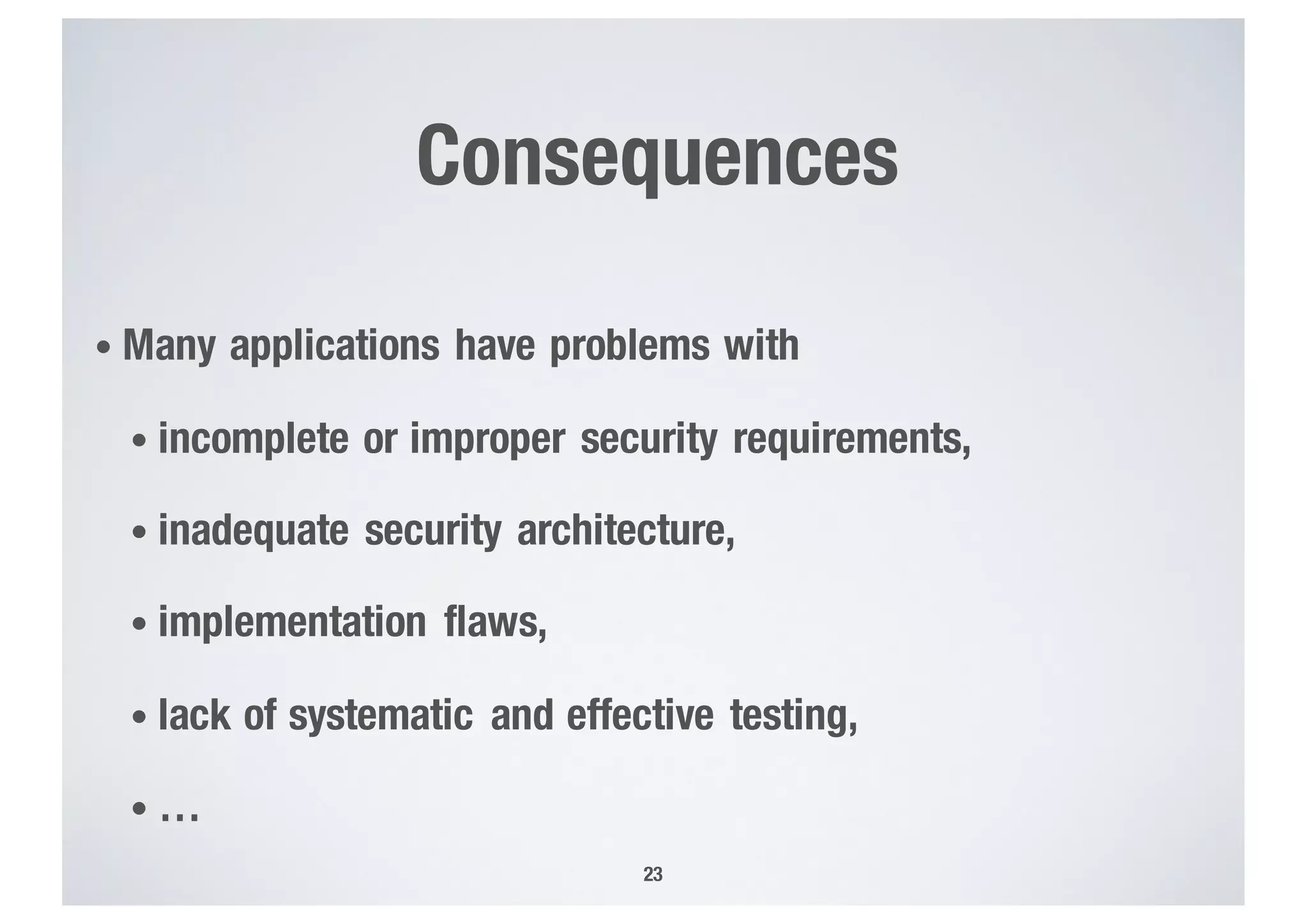 Consequences
• Many applications have problems with
• incomplete or improper security requirements,
• inadequate security architecture,
• implementation flaws,
• lack of systematic and effective testing,
• …
23
 