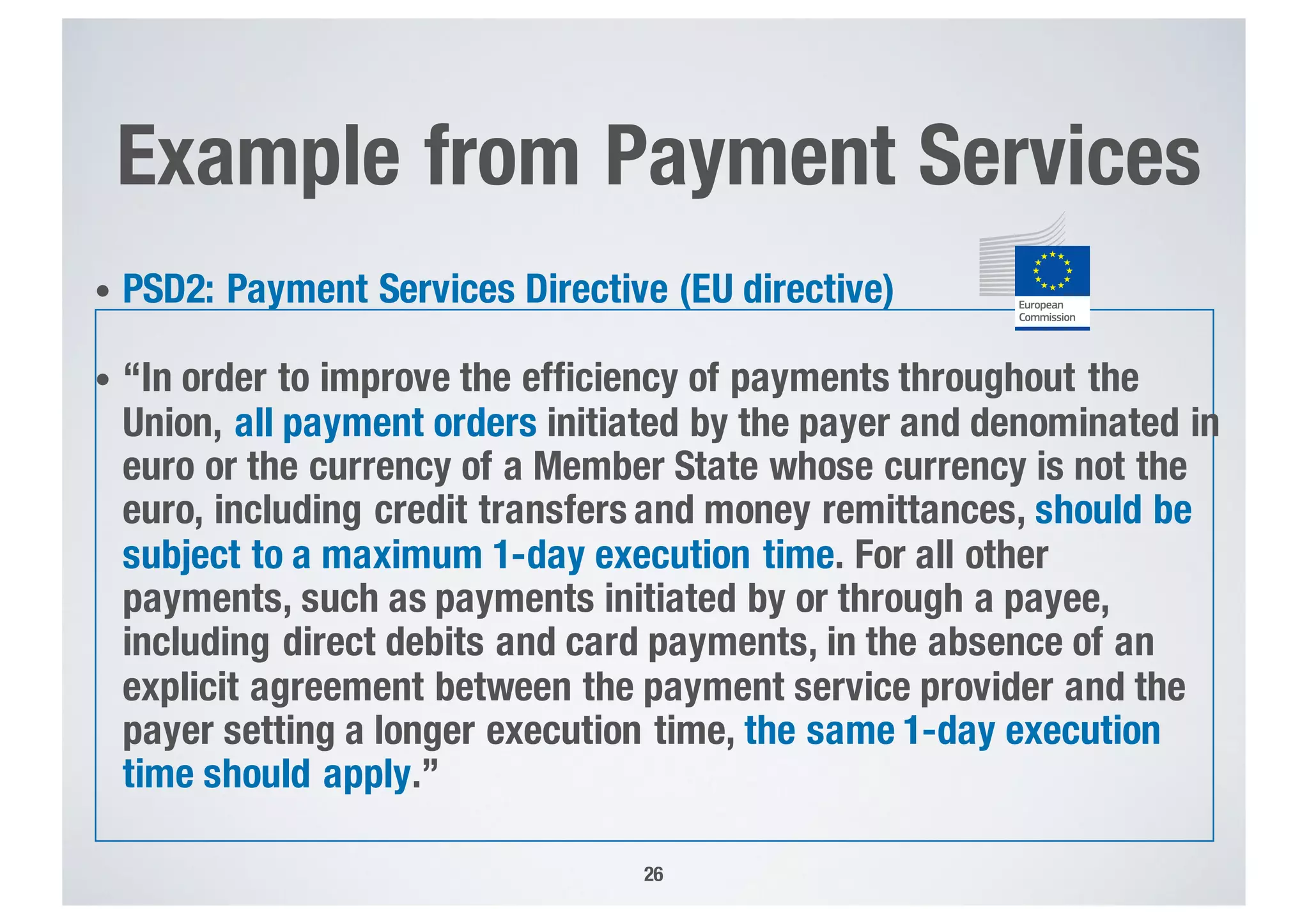 Example from Payment Services
• PSD2: Payment Services Directive (EU directive)
• “In order to improve the efficiency of payments throughout the
Union, all payment orders initiated by the payer and denominated in
euro or the currency of a Member State whose currency is not the
euro, including credit transfers and money remittances, should be
subject to a maximum 1-day execution time. For all other
payments, such as payments initiated by or through a payee,
including direct debits and card payments, in the absence of an
explicit agreement between the payment service provider and the
payer setting a longer execution time, the same 1-day execution
time should apply.”
26
Logo (vertical)
Positive versions
“standard”
The European Commission
logo exists in 6 versions
(positive and negative
CMYK, Reflex Blue and
black & white), all of which
are available in 6 different
formats (ai, eps, jpg, png,
tiff and pdf).
All these formats are
available on the Visual
Identity Page:
http://www.cc.cec/dgintranet/
comm/visual_identity/index_
en.htm
CMYK – for full-colour printing
Pantone EC Corporate Blue –
for 1-colour printing
Black – for black & white printing
The standard logo is the main logo
of the European Commission and,
as a general rule, should appear
top centred on all communication
material, documents and products
unless there is a special reason
not to substitute the standard
logo with the horizontal or mute
variation.
12
 