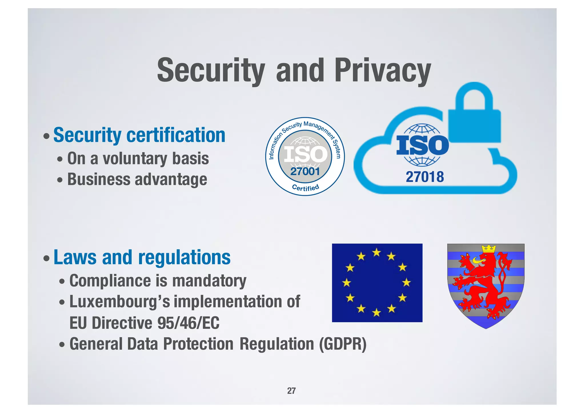 Security and Privacy
• Security certification
• On a voluntary basis
• Business advantage
• Laws and regulations
• Compliance is mandatory
• Luxembourg’s implementation of
EU Directive 95/46/EC
• General Data Protection Regulation (GDPR)
27
27018
 