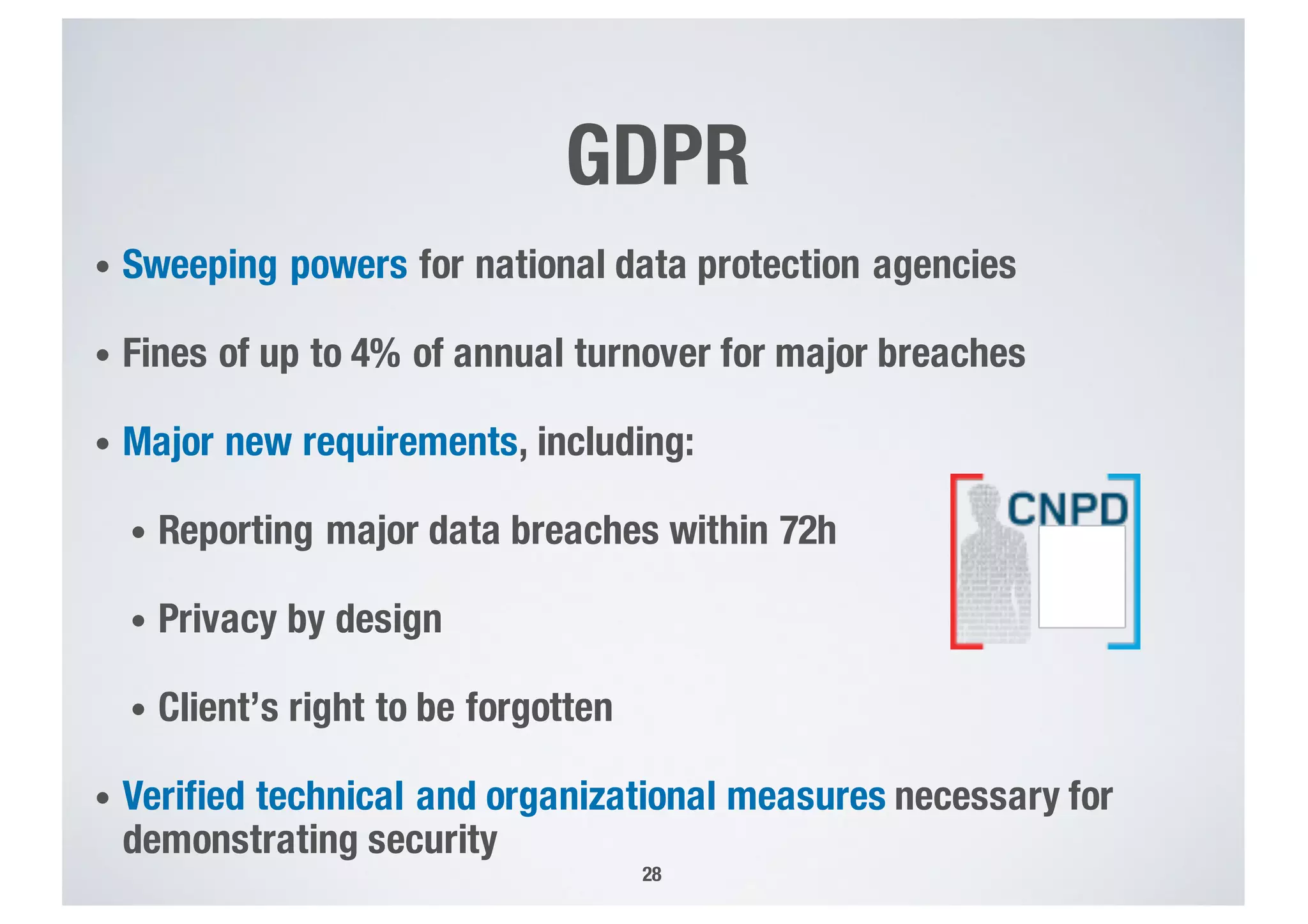 28
• Sweeping powers for national data protection agencies
• Fines of up to 4% of annual turnover for major breaches
• Major new requirements, including:
• Reporting major data breaches within 72h
• Privacy by design
• Client’s right to be forgotten
• Verified technical and organizational measures necessary for
demonstrating security
GDPR
 