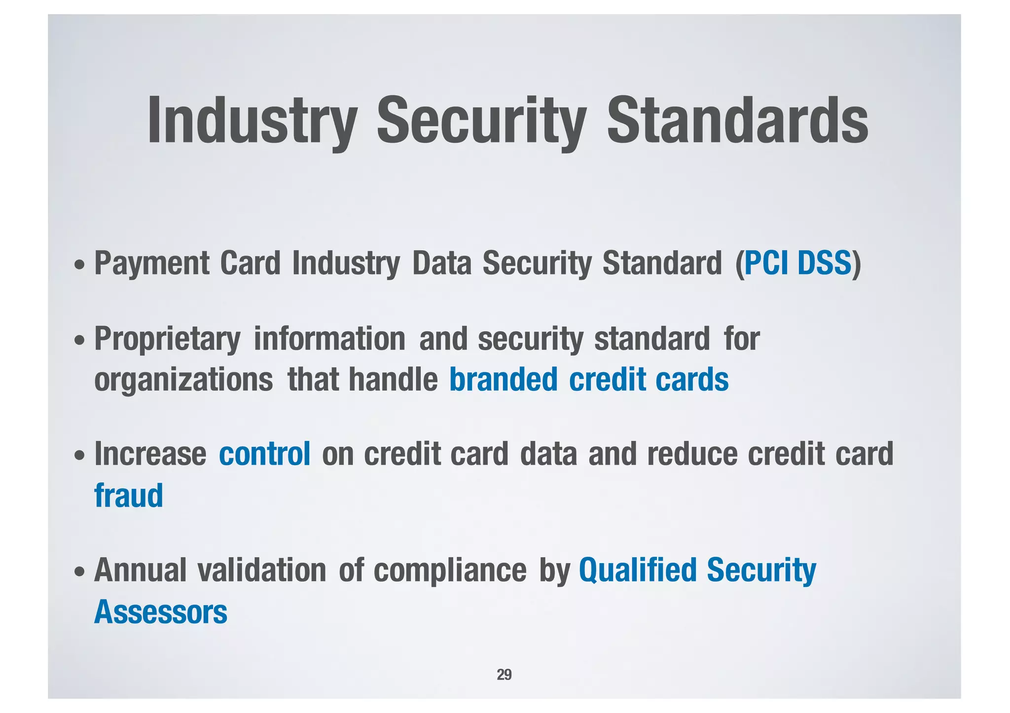 Industry Security Standards
• Payment Card Industry Data Security Standard (PCI DSS)
• Proprietary information and security standard for
organizations that handle branded credit cards
• Increase control on credit card data and reduce credit card
fraud
• Annual validation of compliance by Qualified Security
Assessors
29
 