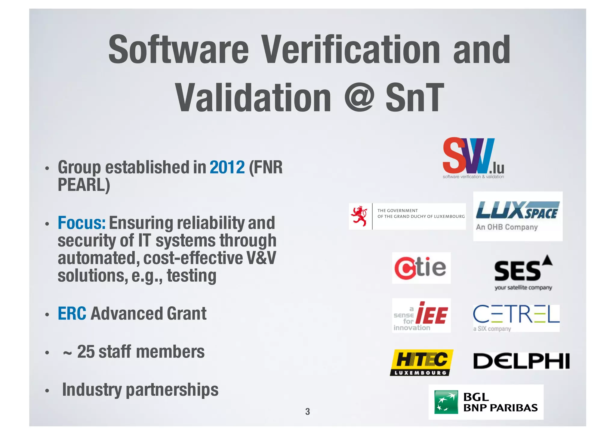 Software Verification and
Validation @ SnT
3
• Group established in 2012 (FNR
PEARL)
• Focus: Ensuring reliability and
security of IT systems through
automated, cost-effective V&V
solutions, e.g., testing
• ERC Advanced Grant
• ~ 25 staff members
• Industry partnerships
 