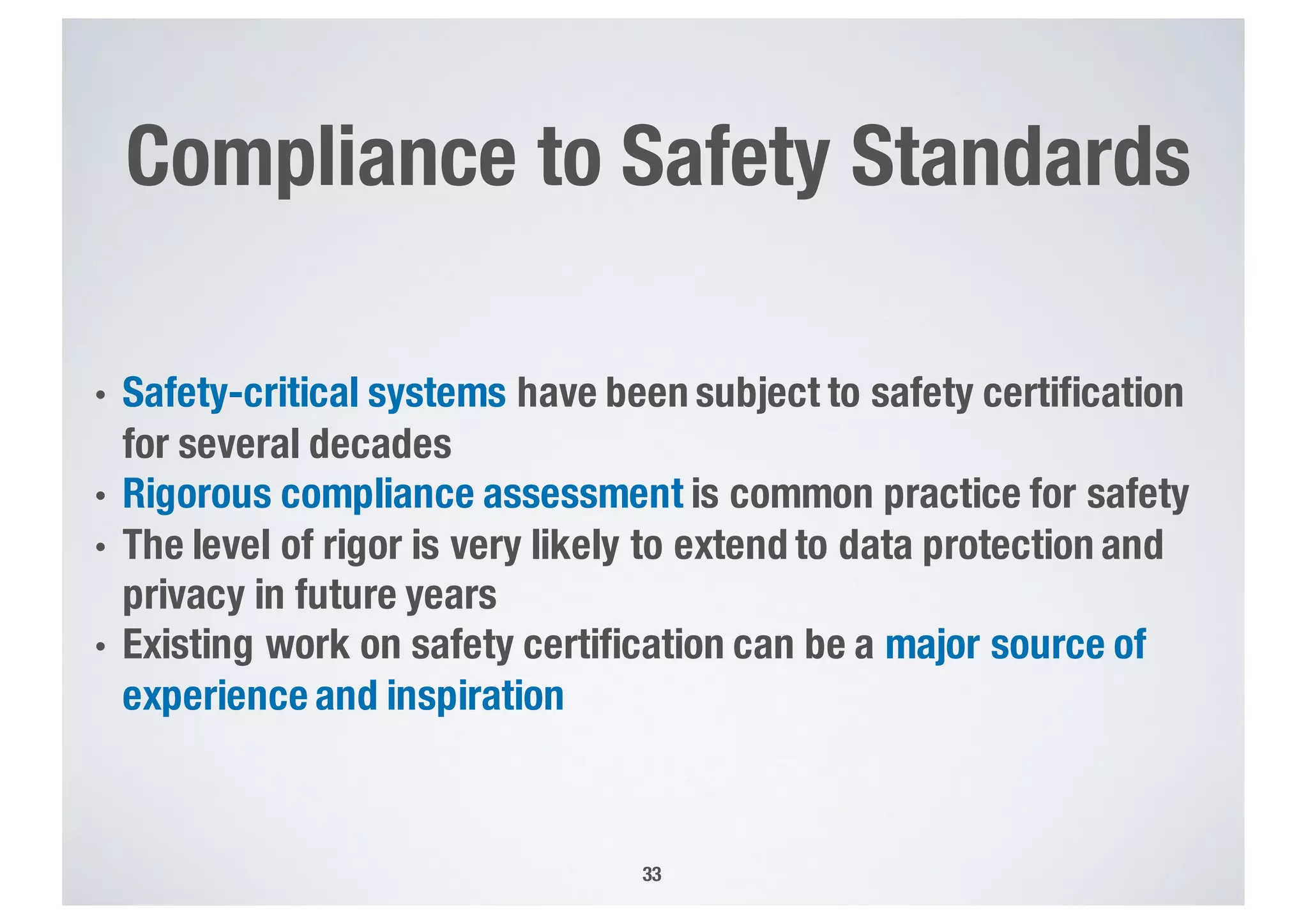 Compliance to Safety Standards
• Safety-critical systems have been subject to safety certification
for several decades
• Rigorous compliance assessment is common practice for safety
• The level of rigor is very likely to extend to data protection and
privacy in future years
• Existing work on safety certification can be a major source of
experience and inspiration
33
 
